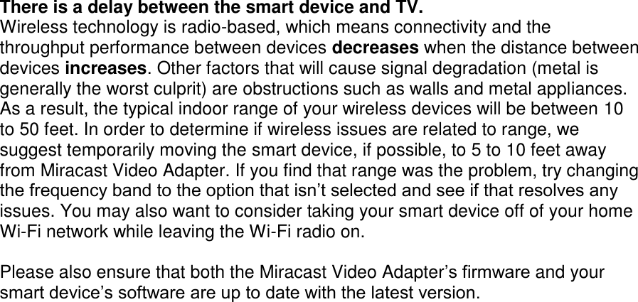      There is a delay between the smart device and TV. Wireless technology is radio-based, which means connectivity and the throughput performance between devices decreases when the distance between devices increases. Other factors that will cause signal degradation (metal is generally the worst culprit) are obstructions such as walls and metal appliances. As a result, the typical indoor range of your wireless devices will be between 10 to 50 feet. In order to determine if wireless issues are related to range, we suggest temporarily moving the smart device, if possible, to 5 to 10 feet away from Miracast Video Adapter. If you find that range was the problem, try changing the frequency band to the option that isn’t selected and see if that resolves any issues. You may also want to consider taking your smart device off of your home Wi-Fi network while leaving the Wi-Fi radio on.   Please also ensure that both the Miracast Video Adapter’s firmware and your smart device’s software are up to date with the latest version.    