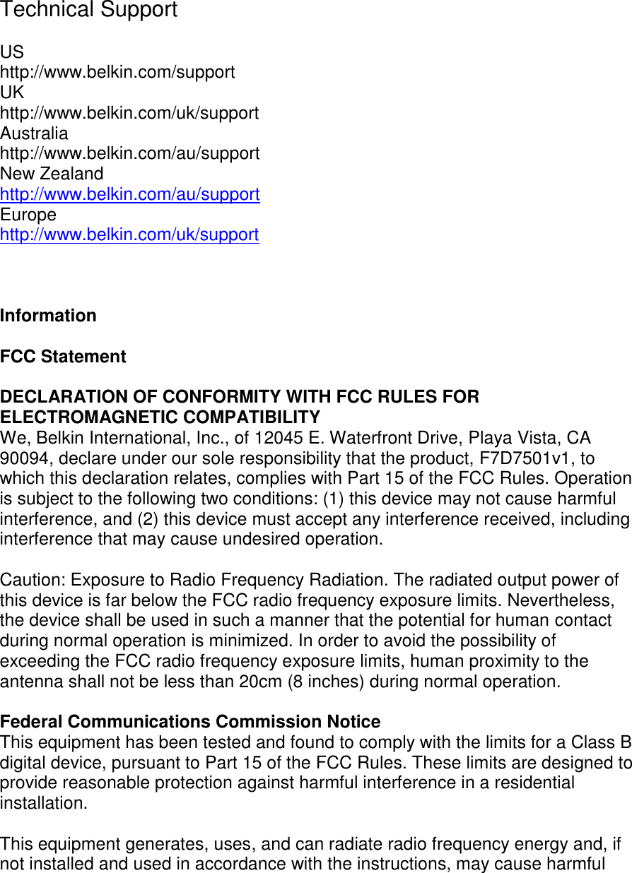     Technical Support   US http://www.belkin.com/support UK http://www.belkin.com/uk/support Australia http://www.belkin.com/au/support  New Zealand http://www.belkin.com/au/support  Europe http://www.belkin.com/uk/support     Information  FCC Statement  DECLARATION OF CONFORMITY WITH FCC RULES FOR ELECTROMAGNETIC COMPATIBILITY  We, Belkin International, Inc., of 12045 E. Waterfront Drive, Playa Vista, CA 90094, declare under our sole responsibility that the product, F7D7501v1, to which this declaration relates, complies with Part 15 of the FCC Rules. Operation is subject to the following two conditions: (1) this device may not cause harmful interference, and (2) this device must accept any interference received, including interference that may cause undesired operation.  Caution: Exposure to Radio Frequency Radiation. The radiated output power of this device is far below the FCC radio frequency exposure limits. Nevertheless, the device shall be used in such a manner that the potential for human contact during normal operation is minimized. In order to avoid the possibility of exceeding the FCC radio frequency exposure limits, human proximity to the antenna shall not be less than 20cm (8 inches) during normal operation.   Federal Communications Commission Notice This equipment has been tested and found to comply with the limits for a Class B digital device, pursuant to Part 15 of the FCC Rules. These limits are designed to provide reasonable protection against harmful interference in a residential installation.   This equipment generates, uses, and can radiate radio frequency energy and, if not installed and used in accordance with the instructions, may cause harmful 