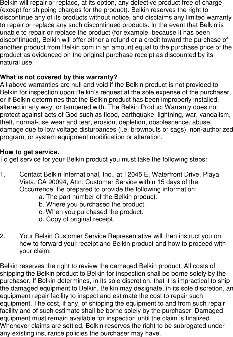  Belkin will repair or replace, at its option, any defective product free of charge (except for shipping charges for the product). Belkin reserves the right to discontinue any of its products without notice, and disclaims any limited warranty to repair or replace any such discontinued products. In the event that Belkin is unable to repair or replace the product (for example, because it has been discontinued), Belkin will offer either a refund or a credit toward the purchase of another product from Belkin.com in an amount equal to the purchase price of the product as evidenced on the original purchase receipt as discounted by its natural use.      What is not covered by this warranty? All above warranties are null and void if the Belkin product is not provided to Belkin for inspection upon Belkin’s request at the sole expense of the purchaser, or if Belkin determines that the Belkin product has been improperly installed, altered in any way, or tampered with. The Belkin Product Warranty does not protect against acts of God such as flood, earthquake, lightning, war, vandalism, theft, normal-use wear and tear, erosion, depletion, obsolescence, abuse, damage due to low voltage disturbances (i.e. brownouts or sags), non-authorized program, or system equipment modification or alteration.  How to get service.    To get service for your Belkin product you must take the following steps:  1.  Contact Belkin International, Inc., at 12045 E. Waterfront Drive, Playa Vista, CA 90094, Attn: Customer Service within 15 days of the Occurrence. Be prepared to provide the following information: a. The part number of the Belkin product. b. Where you purchased the product. c. When you purchased the product. d. Copy of original receipt.  2.  Your Belkin Customer Service Representative will then instruct you on how to forward your receipt and Belkin product and how to proceed with your claim.  Belkin reserves the right to review the damaged Belkin product. All costs of shipping the Belkin product to Belkin for inspection shall be borne solely by the purchaser. If Belkin determines, in its sole discretion, that it is impractical to ship the damaged equipment to Belkin, Belkin may designate, in its sole discretion, an equipment repair facility to inspect and estimate the cost to repair such equipment. The cost, if any, of shipping the equipment to and from such repair facility and of such estimate shall be borne solely by the purchaser. Damaged equipment must remain available for inspection until the claim is finalized. Whenever claims are settled, Belkin reserves the right to be subrogated under any existing insurance policies the purchaser may have.   