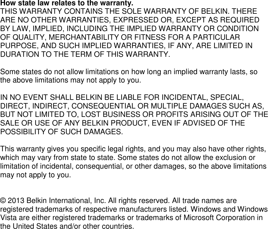  How state law relates to the warranty. THIS WARRANTY CONTAINS THE SOLE WARRANTY OF BELKIN. THERE ARE NO OTHER WARRANTIES, EXPRESSED OR, EXCEPT AS REQUIRED BY LAW, IMPLIED, INCLUDING THE IMPLIED WARRANTY OR CONDITION OF QUALITY, MERCHANTABILITY OR FITNESS FOR A PARTICULAR PURPOSE, AND SUCH IMPLIED WARRANTIES, IF ANY, ARE LIMITED IN DURATION TO THE TERM OF THIS WARRANTY.   Some states do not allow limitations on how long an implied warranty lasts, so the above limitations may not apply to you.  IN NO EVENT SHALL BELKIN BE LIABLE FOR INCIDENTAL, SPECIAL, DIRECT, INDIRECT, CONSEQUENTIAL OR MULTIPLE DAMAGES SUCH AS, BUT NOT LIMITED TO, LOST BUSINESS OR PROFITS ARISING OUT OF THE SALE OR USE OF ANY BELKIN PRODUCT, EVEN IF ADVISED OF THE POSSIBILITY OF SUCH DAMAGES.   This warranty gives you specific legal rights, and you may also have other rights, which may vary from state to state. Some states do not allow the exclusion or limitation of incidental, consequential, or other damages, so the above limitations may not apply to you.   © 2013 Belkin International, Inc. All rights reserved. All trade names are registered trademarks of respective manufacturers listed. Windows and Windows Vista are either registered trademarks or trademarks of Microsoft Corporation in the United States and/or other countries.  