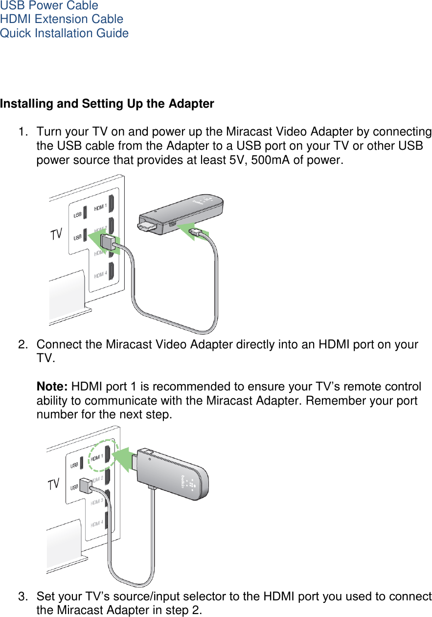  USB Power Cable HDMI Extension Cable Quick Installation Guide     Installing and Setting Up the Adapter  1.  Turn your TV on and power up the Miracast Video Adapter by connecting the USB cable from the Adapter to a USB port on your TV or other USB power source that provides at least 5V, 500mA of power.  2.  Connect the Miracast Video Adapter directly into an HDMI port on your TV.  Note: HDMI port 1 is recommended to ensure your TV’s remote control ability to communicate with the Miracast Adapter. Remember your port number for the next step.  3. Set your TV’s source/input selector to the HDMI port you used to connect the Miracast Adapter in step 2. 