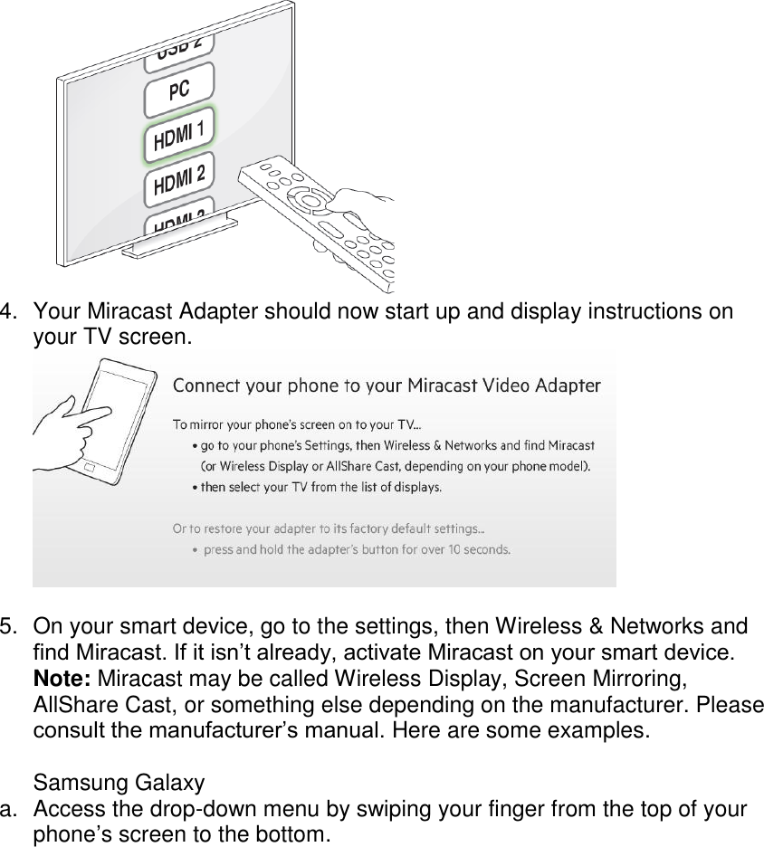   4.  Your Miracast Adapter should now start up and display instructions on your TV screen.   5.  On your smart device, go to the settings, then Wireless &amp; Networks and find Miracast. If it isn’t already, activate Miracast on your smart device. Note: Miracast may be called Wireless Display, Screen Mirroring, AllShare Cast, or something else depending on the manufacturer. Please consult the manufacturer’s manual. Here are some examples.  Samsung Galaxy a.  Access the drop-down menu by swiping your finger from the top of your phone’s screen to the bottom. 
