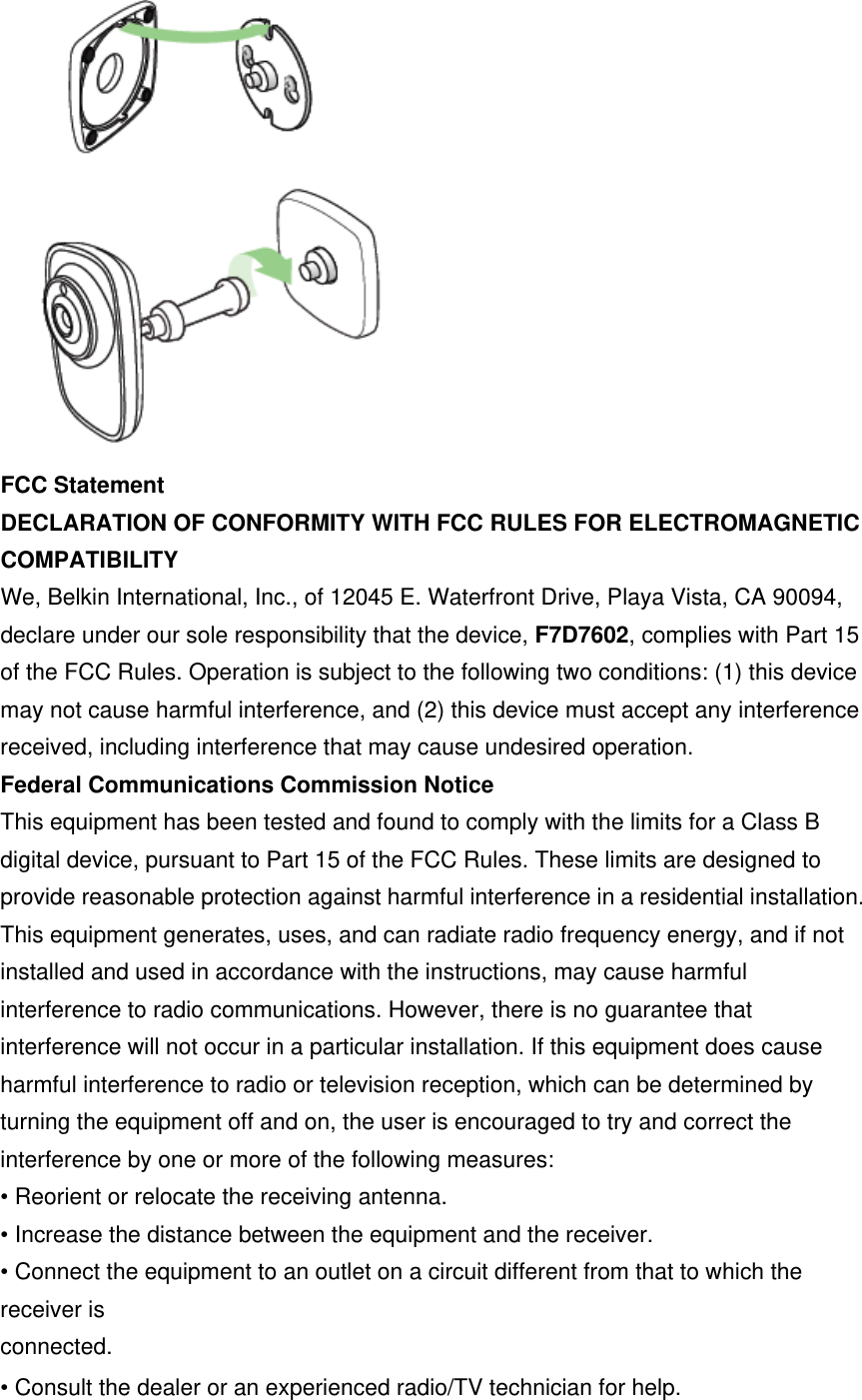  FCC Statement DECLARATION OF CONFORMITY WITH FCC RULES FOR ELECTROMAGNETIC COMPATIBILITY We, Belkin International, Inc., of 12045 E. Waterfront Drive, Playa Vista, CA 90094, declare under our sole responsibility that the device, F7D7602, complies with Part 15 of the FCC Rules. Operation is subject to the following two conditions: (1) this device may not cause harmful interference, and (2) this device must accept any interference received, including interference that may cause undesired operation.Federal Communications Commission Notice This equipment has been tested and found to comply with the limits for a Class B digital device, pursuant to Part 15 of the FCC Rules. These limits are designed to provide reasonable protection against harmful interference in a residential installation. This equipment generates, uses, and can radiate radio frequency energy, and if not installed and used in accordance with the instructions, may cause harmful interference to radio communications. However, there is no guarantee that interference will not occur in a particular installation. If this equipment does cause harmful interference to radio or television reception, which can be determined by turning the equipment off and on, the user is encouraged to try and correct the interference by one or more of the following measures:• Reorient or relocate the receiving antenna. • Increase the distance between the equipment and the receiver. • Connect the equipment to an outlet on a circuit different from that to which the receiver is   connected. • Consult the dealer or an experienced radio/TV technician for help. 