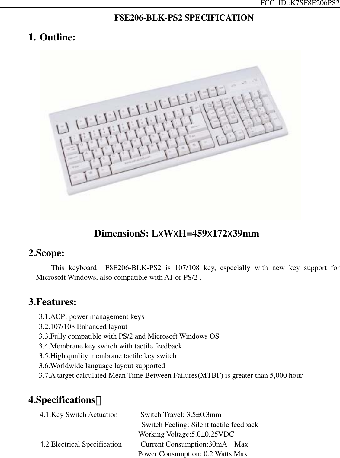 FCC ID.:K7SF8E206PS2 F8E206-BLK-PS2 SPECIFICATION 1. Outline:               DimensionS: LxWxH=459x172x39mm 2.Scope: This keyboard  F8E206-BLK-PS2 is 107/108 key, especially with new key support for Microsoft Windows, also compatible with AT or PS/2 .  3.Features: 3.1.ACPI power management keys 3.2.107/108 Enhanced layout   3.3.Fully compatible with PS/2 and Microsoft Windows OS 3.4.Membrane key switch with tactile feedback 3.5.High quality membrane tactile key switch 3.6.Worldwide language layout supported 3.7.A target calculated Mean Time Between Failures(MTBF) is greater than 5,000 hour  4.Specifications：    4.1.Key Switch Actuation      Switch Travel: 3.5±0.3mm Switch Feeling: Silent tactile feedback Working Voltage:5.0±0.25VDC      4.2.Electrical Specification     Current Consumption:30mA  Max Power Consumption: 0.2 Watts Max   