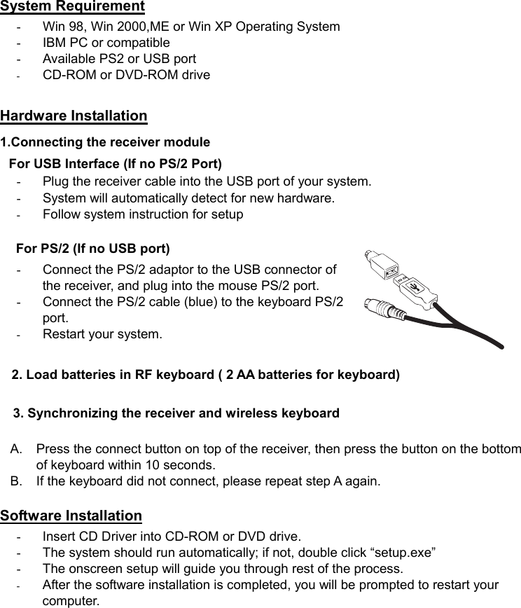   System Requirement -  Win 98, Win 2000,ME or Win XP Operating System -  IBM PC or compatible -  Available PS2 or USB port -  CD-ROM or DVD-ROM drive  Hardware Installation 1.Connecting the receiver module   For USB Interface (If no PS/2 Port) -  Plug the receiver cable into the USB port of your system.   -  System will automatically detect for new hardware.   -  Follow system instruction for setup  For PS/2 (If no USB port) -  Connect the PS/2 adaptor to the USB connector of the receiver, and plug into the mouse PS/2 port.           -  Connect the PS/2 cable (blue) to the keyboard PS/2 port. -  Restart your system.       2. Load batteries in RF keyboard ( 2 AA batteries for keyboard)  3. Synchronizing the receiver and wireless keyboard  A.  Press the connect button on top of the receiver, then press the button on the bottom of keyboard within 10 seconds. B.  If the keyboard did not connect, please repeat step A again.  Software Installation -  Insert CD Driver into CD-ROM or DVD drive. -  The system should run automatically; if not, double click “setup.exe”   -  The onscreen setup will guide you through rest of the process. -  After the software installation is completed, you will be prompted to restart your computer. 