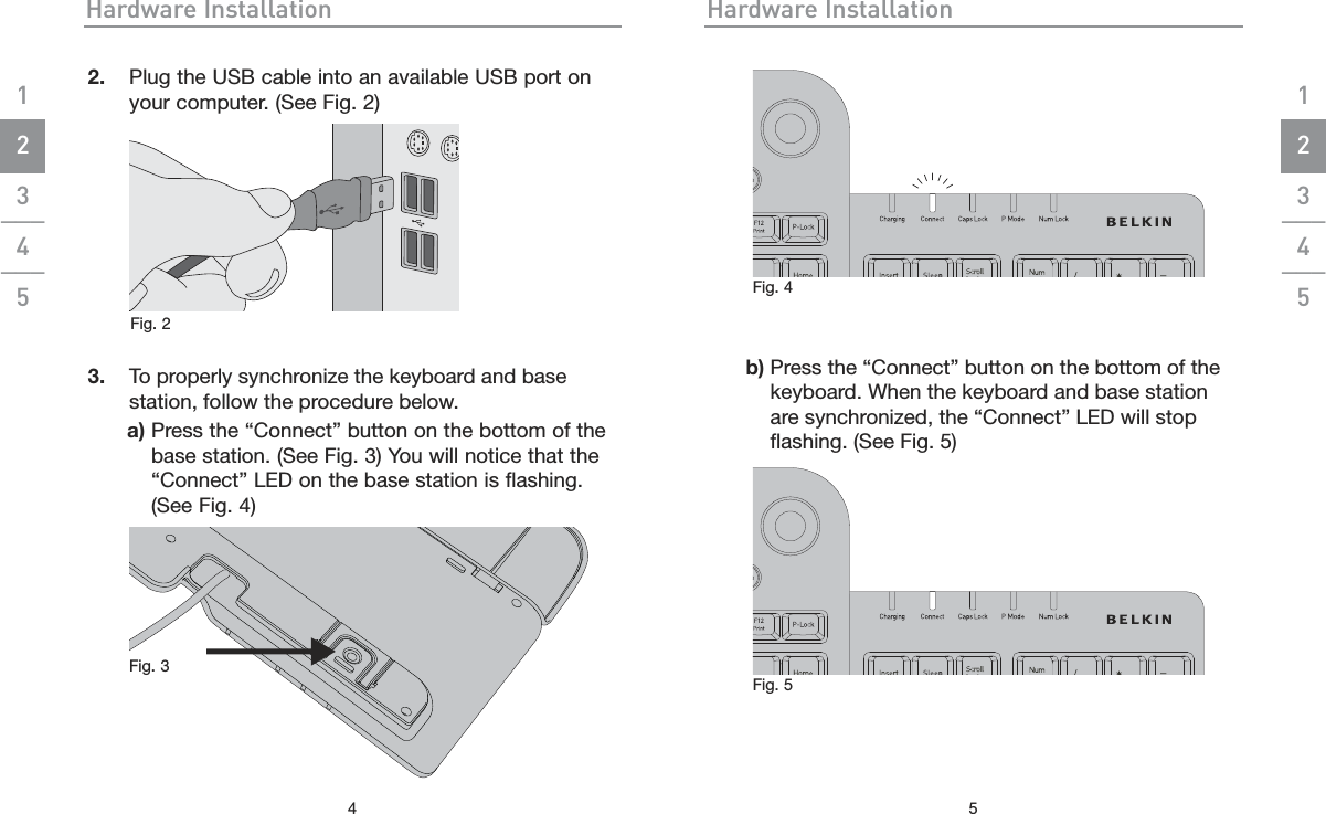 Hardware Installation42.  Plug the USB cable into an available USB port on your computer. (See Fig. 2)   3.  To properly synchronize the keyboard and base station, follow the procedure below.  a)  Press the “Connect” button on the bottom of the base station. (See Fig. 3) You will notice that the “Connect” LED on the base station is flashing.   (See Fig. 4)Hardware Installation5    b)  Press the “Connect” button on the bottom of the keyboard. When the keyboard and base station are synchronized, the “Connect” LED will stop ﬂashing. (See Fig. 5)1___2___3___4___51___2___3___4___5Fig. 3 Fig. 4 Fig. 5 Fig. 2 