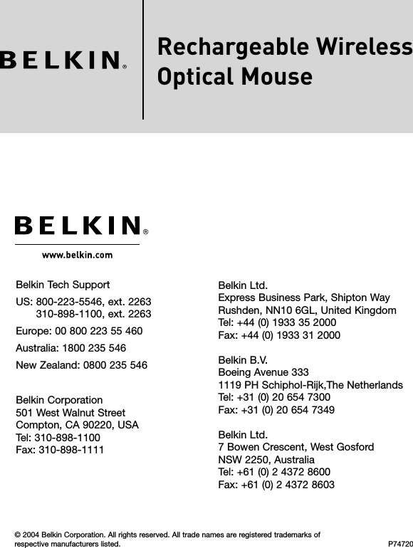 Rechargeable WirelessOptical MouseBelkin Tech Support US:   800-223-5546, ext. 2263 310-898-1100, ext. 2263Europe: 00 800 223 55 460 Australia: 1800 235 546 New Zealand: 0800 235 546Belkin Corporation501 West Walnut Street Compton, CA 90220, USA Tel: 310-898-1100 Fax: 310-898-1111© 2004 Belkin Corporation. All rights reserved. All trade names are registered trademarks of respective manufacturers listed. P74720Belkin Ltd.Express Business Park, Shipton Way Rushden, NN10 6GL, United Kingdom Tel: +44 (0) 1933 35 2000 Fax: +44 (0) 1933 31 2000Belkin B.V.Boeing Avenue 333 1119 PH Schiphol-Rijk,The Netherlands Tel: +31 (0) 20 654 7300 Fax: +31 (0) 20 654 7349Belkin Ltd.7 Bowen Crescent, West Gosford NSW 2250, Australia Tel: +61 (0) 2 4372 8600 Fax: +61 (0) 2 4372 8603