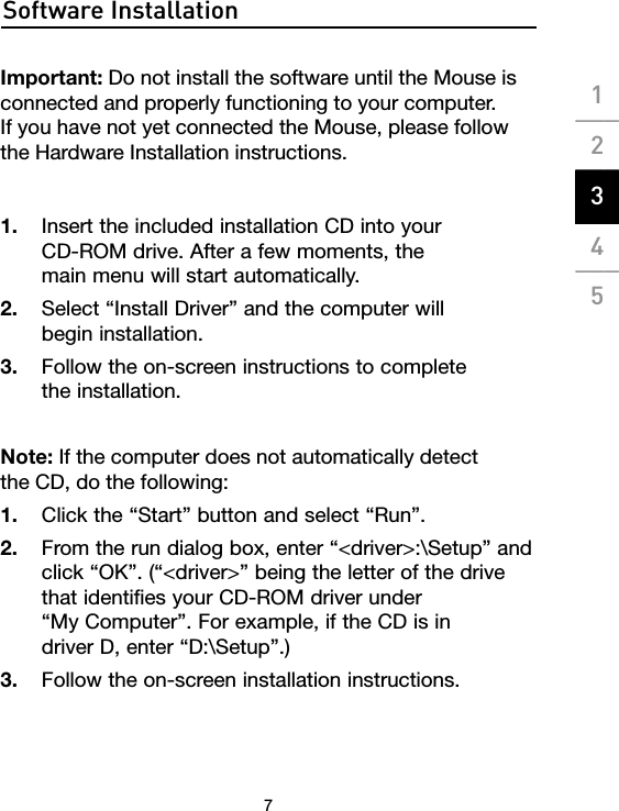 Software Installation7Important: Do not install the software until the Mouse is connected and properly functioning to your computer.  If you have not yet connected the Mouse, please follow the Hardware Installation instructions. 1.  Insert the included installation CD into your  CD-ROM drive. After a few moments, the  main menu will start automatically. 2.  Select “Install Driver” and the computer will  begin installation.3.  Follow the on-screen instructions to complete  the installation.Note: If the computer does not automatically detect  the CD, do the following:1.  Click the “Start” button and select “Run”.2.  From the run dialog box, enter “&lt;driver&gt;:\Setup” and click “OK”. (“&lt;driver&gt;” being the letter of the drive that identifies your CD-ROM driver under  “My Computer”. For example, if the CD is in  driver D, enter “D:\Setup”.)3.  Follow the on-screen installation instructions.1___2___3___4___5