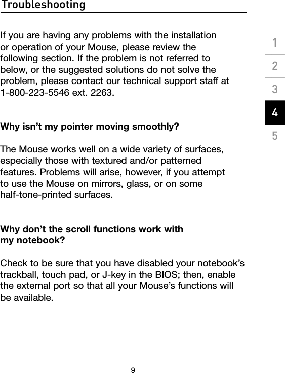 Troubleshooting9If you are having any problems with the installation  or operation of your Mouse, please review the  following section. If the problem is not referred to  below, or the suggested solutions do not solve the problem, please contact our technical support staff at  1-800-223-5546 ext. 2263.Why isn’t my pointer moving smoothly?The Mouse works well on a wide variety of surfaces, especially those with textured and/or patterned  features. Problems will arise, however, if you attempt  to use the Mouse on mirrors, glass, or on some  half-tone-printed surfaces.Why don’t the scroll functions work with  my notebook?Check to be sure that you have disabled your notebook’s trackball, touch pad, or J-key in the BIOS; then, enable the external port so that all your Mouse’s functions will  be available. 1___2___3___4___5