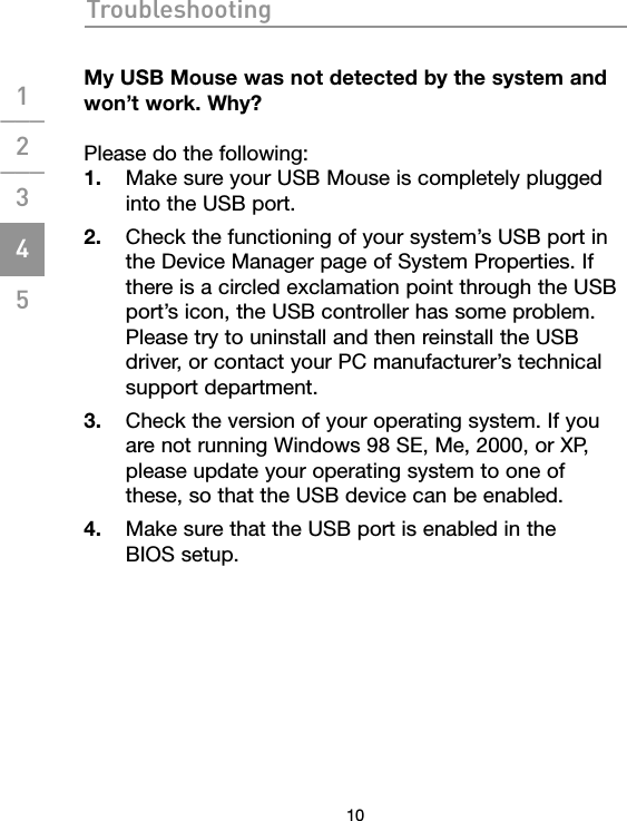 Troubleshooting10My USB Mouse was not detected by the system and  won’t work. Why?Please do the following:1.  Make sure your USB Mouse is completely plugged into the USB port.2.  Check the functioning of your system’s USB port in the Device Manager page of System Properties. If there is a circled exclamation point through the USB port’s icon, the USB controller has some problem. Please try to uninstall and then reinstall the USB driver, or contact your PC manufacturer’s technical support department.3.  Check the version of your operating system. If you are not running Windows 98 SE, Me, 2000, or XP, please update your operating system to one of these, so that the USB device can be enabled.4.  Make sure that the USB port is enabled in the  BIOS setup.1___2___3___4___5