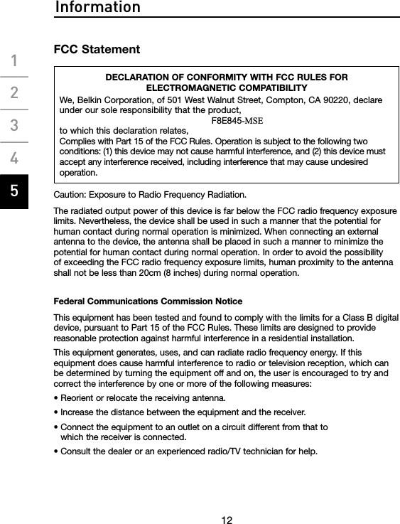 Information12FCC StatementDECLARATION OF CONFORMITY WITH FCC RULES FOR  ELECTROMAGNETIC COMPATIBILITYWe, Belkin Corporation, of 501 West Walnut Street, Compton, CA 90220, declare under our sole responsibility that the product,F8E845-MSEto which this declaration relates,Complies with Part 15 of the FCC Rules. Operation is subject to the following two conditions: (1) this device may not cause harmful interference, and (2) this device must accept any interference received, including interference that may cause undesired operation.Caution: Exposure to Radio Frequency Radiation.The radiated output power of this device is far below the FCC radio frequency exposure limits. Nevertheless, the device shall be used in such a manner that the potential for human contact during normal operation is minimized. When connecting an external antenna to the device, the antenna shall be placed in such a manner to minimize the potential for human contact during normal operation. In order to avoid the possibility of exceeding the FCC radio frequency exposure limits, human proximity to the antenna shall not be less than 20cm (8 inches) during normal operation.Federal Communications Commission NoticeThis equipment has been tested and found to comply with the limits for a Class B digital device, pursuant to Part 15 of the FCC Rules. These limits are designed to provide reasonable protection against harmful interference in a residential installation.This equipment generates, uses, and can radiate radio frequency energy. If this equipment does cause harmful interference to radio or television reception, which can be determined by turning the equipment off and on, the user is encouraged to try and correct the interference by one or more of the following measures:• Reorient or relocate the receiving antenna.• Increase the distance between the equipment and the receiver.•  Connect the equipment to an outlet on a circuit different from that to which the receiver is connected.• Consult the dealer or an experienced radio/TV technician for help.1___2___3___4___5___