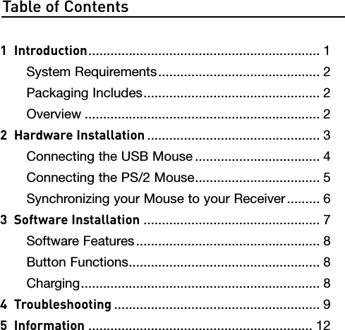 Table of Contents1  Introduction ............................................................... 1  System Requirements ............................................ 2  Packaging Includes ................................................ 2  Overview ................................................................ 22  Hardware Installation ............................................... 3  Connecting the USB Mouse .................................. 4  Connecting the PS/2 Mouse .................................. 5  Synchronizing your Mouse to your Receiver ......... 63  Software Installation ................................................ 7  Software Features .................................................. 8  Button Functions .................................................... 8  Charging ................................................................. 84  Troubleshooting ........................................................ 95  Information ............................................................. 12