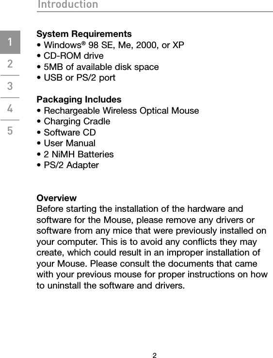 Introduction2System Requirements• Windows® 98 SE, Me, 2000, or XP• CD-ROM drive• 5MB of available disk space• USB or PS/2 portPackaging Includes • Rechargeable Wireless Optical Mouse• Charging Cradle• Software CD• User Manual• 2 NiMH Batteries• PS/2 AdapterOverviewBefore starting the installation of the hardware and software for the Mouse, please remove any drivers or software from any mice that were previously installed on your computer. This is to avoid any conflicts they may create, which could result in an improper installation of your Mouse. Please consult the documents that came with your previous mouse for proper instructions on how to uninstall the software and drivers.1___2___3___4___5