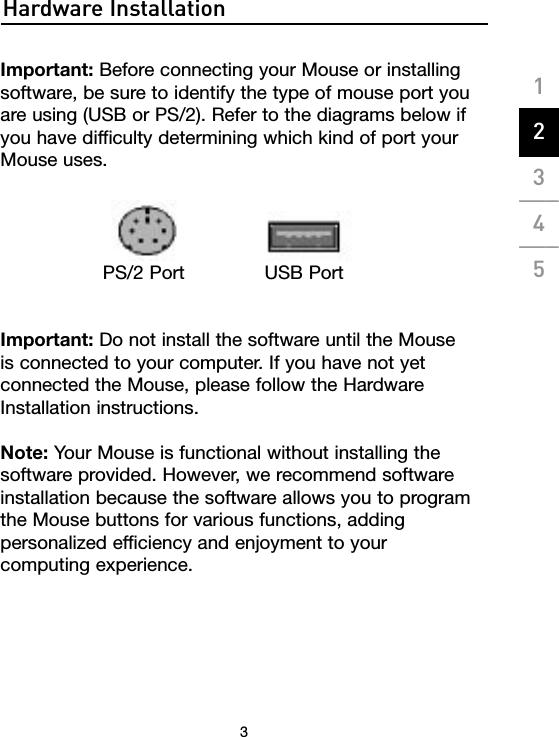 Hardware Installation3Important: Before connecting your Mouse or installing software, be sure to identify the type of mouse port you are using (USB or PS/2). Refer to the diagrams below if you have difficulty determining which kind of port your Mouse uses.Important: Do not install the software until the Mouse is connected to your computer. If you have not yet connected the Mouse, please follow the Hardware Installation instructions. Note: Your Mouse is functional without installing the software provided. However, we recommend software installation because the software allows you to program the Mouse buttons for various functions, adding personalized efficiency and enjoyment to your  computing experience.PS/2 Port USB Port1___2___3___4___5