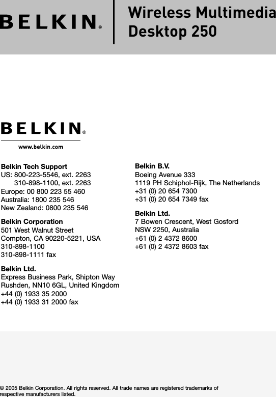 Belkin Tech Support US:   800-223-5546, ext. 2263 310-898-1100, ext. 2263Europe: 00 800 223 55 460 Australia: 1800 235 546 New Zealand: 0800 235 546Belkin Corporation501 West Walnut StreetCompton, CA 90220-5221, USA310-898-1100310-898-1111 faxBelkin Ltd.Express Business Park, Shipton Way Rushden, NN10 6GL, United Kingdom+44 (0) 1933 35 2000+44 (0) 1933 31 2000 fax© 2005 Belkin Corporation. All rights reserved. All trade names are registered trademarks of respective manufacturers listed.Belkin B.V.Boeing Avenue 3331119 PH Schiphol-Rijk, The Netherlands+31 (0) 20 654 7300+31 (0) 20 654 7349 faxBelkin Ltd.7 Bowen Crescent, West Gosford NSW 2250, Australia+61 (0) 2 4372 8600+61 (0) 2 4372 8603 faxWireless Multimedia Desktop 250