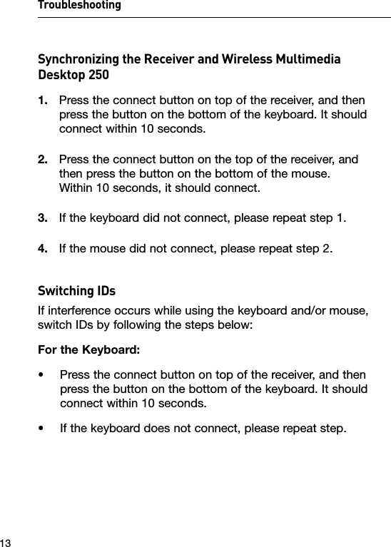 Troubleshooting13Synchronizing the Receiver and Wireless Multimedia Desktop 2501.  Press the connect button on top of the receiver, and then press the button on the bottom of the keyboard. It should connect within 10 seconds.2.  Press the connect button on the top of the receiver, and  then press the button on the bottom of the mouse.  Within 10 seconds, it should connect.3.  If the keyboard did not connect, please repeat step 1.4.  If the mouse did not connect, please repeat step 2.Switching IDsIf interference occurs while using the keyboard and/or mouse, switch IDs by following the steps below:For the Keyboard:•   Press the connect button on top of the receiver, and then press the button on the bottom of the keyboard. It should connect within 10 seconds.•    If the keyboard does not connect, please repeat step.