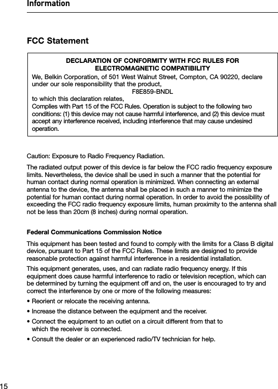 Information15FCC StatementDECLARATION OF CONFORMITY WITH FCC RULES FOR  ELECTROMAGNETIC COMPATIBILITYWe, Belkin Corporation, of 501 West Walnut Street, Compton, CA 90220, declare under our sole responsibility that the product,F8E859-BNDLto which this declaration relates,Complies with Part 15 of the FCC Rules. Operation is subject to the following two conditions: (1) this device may not cause harmful interference, and (2) this device must accept any interference received, including interference that may cause undesired operation.Caution: Exposure to Radio Frequency Radiation.The radiated output power of this device is far below the FCC radio frequency exposure limits. Nevertheless, the device shall be used in such a manner that the potential for human contact during normal operation is minimized. When connecting an external antenna to the device, the antenna shall be placed in such a manner to minimize the potential for human contact during normal operation. In order to avoid the possibility of exceeding the FCC radio frequency exposure limits, human proximity to the antenna shall not be less than 20cm (8 inches) during normal operation.Federal Communications Commission NoticeThis equipment has been tested and found to comply with the limits for a Class B digital device, pursuant to Part 15 of the FCC Rules. These limits are designed to provide reasonable protection against harmful interference in a residential installation.This equipment generates, uses, and can radiate radio frequency energy. If this equipment does cause harmful interference to radio or television reception, which can be determined by turning the equipment off and on, the user is encouraged to try and correct the interference by one or more of the following measures:• Reorient or relocate the receiving antenna.• Increase the distance between the equipment and the receiver.•  Connect the equipment to an outlet on a circuit different from that to which the receiver is connected.• Consult the dealer or an experienced radio/TV technician for help.