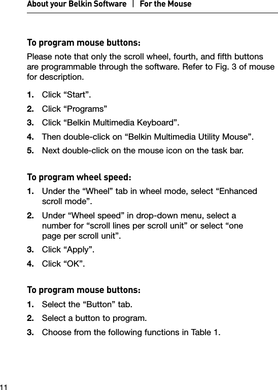 11To program mouse buttons:Please note that only the scroll wheel, fourth, and fifth buttons  are programmable through the software. Refer to Fig. 3 of mouse for description.1.  Click “Start”.2.  Click “Programs”3.  Click “Belkin Multimedia Keyboard”.4.  Then double-click on “Belkin Multimedia Utility Mouse”.  5.  Next double-click on the mouse icon on the task bar.To program wheel speed:1.  Under the “Wheel” tab in wheel mode, select “Enhanced scroll mode”.2.  Under “Wheel speed” in drop-down menu, select a  number for “scroll lines per scroll unit” or select “one  page per scroll unit”.3.  Click “Apply”.4.  Click “OK”.To program mouse buttons:1.  Select the “Button” tab.2.  Select a button to program.3.  Choose from the following functions in Table 1.About your Belkin Software   |   For the Mouse