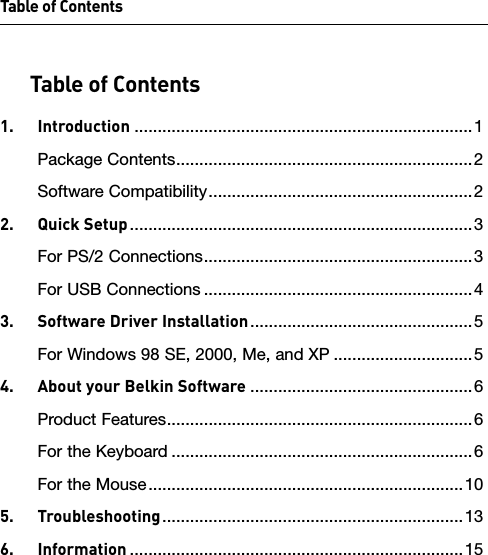 Table of ContentsTable of Contents1.  Introduction .........................................................................1Package Contents ................................................................2Software Compatibility .........................................................22.  Quick Setup ..........................................................................3For PS/2 Connections ..........................................................3For USB Connections ..........................................................43.  Software Driver Installation ................................................5For Windows 98 SE, 2000, Me, and XP ..............................54.  About your Belkin Software ................................................6Product Features ..................................................................6For the Keyboard .................................................................6For the Mouse ....................................................................105.  Troubleshooting .................................................................136.  Information ........................................................................15