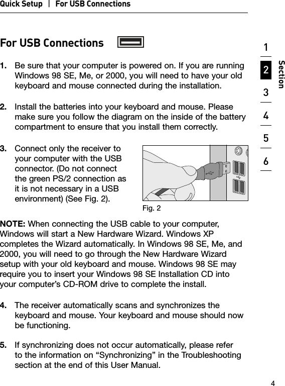 Quick Setup   |   For USB Connections123456789104SectionFor USB Connections1.  Be sure that your computer is powered on. If you are running Windows 98 SE, Me, or 2000, you will need to have your old keyboard and mouse connected during the installation.2.  Install the batteries into your keyboard and mouse. Please make sure you follow the diagram on the inside of the battery compartment to ensure that you install them correctly.3.  Connect only the receiver to your computer with the USB connector. (Do not connect the green PS/2 connection as it is not necessary in a USB environment) (See Fig. 2).NOTE: When connecting the USB cable to your computer, Windows will start a New Hardware Wizard. Windows XP completes the Wizard automatically. In Windows 98 SE, Me, and 2000, you will need to go through the New Hardware Wizard setup with your old keyboard and mouse. Windows 98 SE may require you to insert your Windows 98 SE Installation CD into your computer’s CD-ROM drive to complete the install.4.  The receiver automatically scans and synchronizes the keyboard and mouse. Your keyboard and mouse should now be functioning.5.  If synchronizing does not occur automatically, please refer to the information on “Synchronizing” in the Troubleshooting section at the end of this User Manual.Fig. 2