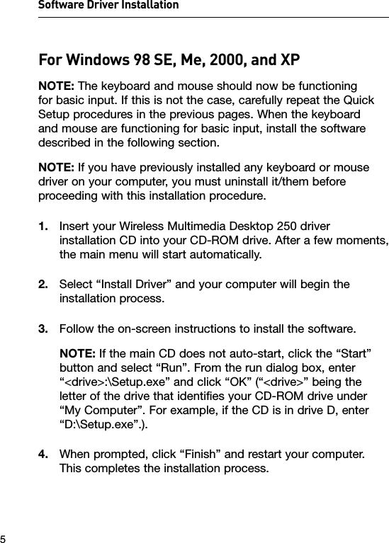 Software Driver Installation 5For Windows 98 SE, Me, 2000, and XPNOTE: The keyboard and mouse should now be functioning for basic input. If this is not the case, carefully repeat the Quick Setup procedures in the previous pages. When the keyboard and mouse are functioning for basic input, install the software described in the following section.NOTE: If you have previously installed any keyboard or mouse driver on your computer, you must uninstall it/them before proceeding with this installation procedure.1.  Insert your Wireless Multimedia Desktop 250 driver installation CD into your CD-ROM drive. After a few moments, the main menu will start automatically.2.  Select “Install Driver” and your computer will begin the installation process.3.  Follow the on-screen instructions to install the software.NOTE: If the main CD does not auto-start, click the “Start” button and select “Run”. From the run dialog box, enter “&lt;drive&gt;:\Setup.exe” and click “OK” (“&lt;drive&gt;” being the letter of the drive that identifies your CD-ROM drive under “My Computer”. For example, if the CD is in drive D, enter “D:\Setup.exe”.).4.  When prompted, click “Finish” and restart your computer. This completes the installation process.