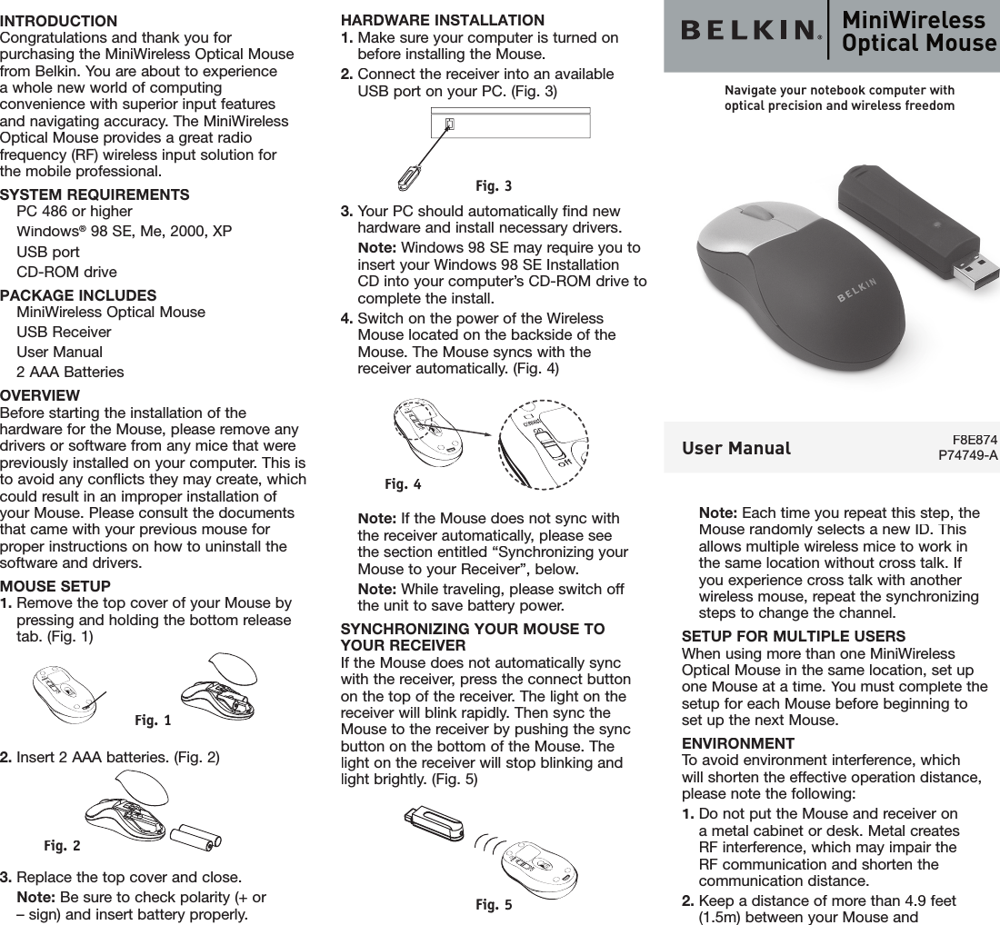 HARDWARE INSTALLATION1. Make sure your computer is turned onbefore installing the Mouse.2. Connect the receiver into an availableUSB port on your PC. (Fig. 3)Fig. 33. Your PC should automatically find new hardware and install necessary drivers.  Note: Windows 98 SE may require you to insert your Windows 98 SE InstallationCD into your computer’s CD-ROM drive to complete the install.4. Switch on the power of the Wireless Mouse located on the backside of the Mouse. The Mouse syncs with the receiver automatically. (Fig. 4)Fig. 4  Note: If the Mouse does not sync withthe receiver automatically, please see the section entitled “Synchronizing your Mouse to your Receiver”, below.  Note: While traveling, please switch offthe unit to save battery power.SYNCHRONIZING YOUR MOUSE TOYOUR RECEIVERIf the Mouse does not automatically sync with the receiver, press the connect button on the top of the receiver. The light on the receiver will blink rapidly. Then sync the Mouse to the receiver by pushing the sync button on the bottom of the Mouse. Thelight on the receiver will stop blinking and light brightly. (Fig. 5)Fig. 5INTRODUCTIONCongratulations and thank you for purchasing the MiniWireless Optical Mouse from Belkin. You are about to experiencea whole new world of computing convenience with superior input features and navigating accuracy. The MiniWireless Optical Mouse provides a great radio frequency (RF) wireless input solution forthe mobile professional.SYSTEM REQUIREMENTS  PC 486 or higher  Windows® 98 SE, Me, 2000, XP  USB port  CD-ROM drivePACKAGE INCLUDES  MiniWireless Optical Mouse  USB Receiver  User Manual  2 AAA BatteriesOVERVIEWBefore starting the installation of the hardware for the Mouse, please remove any drivers or software from any mice that were previously installed on your computer. This is to avoid any conﬂ icts they may create, which could result in an improper installation of your Mouse. Please consult the documents that came with your previous mouse for proper instructions on how to uninstall the software and drivers.MOUSE SETUP1. Remove the top cover of your Mouse by pressing and holding the bottom releasetab. (Fig. 1)FFig. 1ig. 12. Insert 2 AAA batteries. (Fig. 2)Fig. 2 2 3. Replace the top cover and close.  Note: Be sure to check polarity (+ or – sign) and insert battery properly.Note: Each time you repeat this step, the Mouse randomly selects a new ID. Thisallows multiple wireless mice to work in the same location without cross talk. If you experience cross talk with another wireless mouse, repeat the synchronizing steps to change the channel.SETUP FOR MULTIPLE USERSWhen using more than one MiniWireless Optical Mouse in the same location, set up one Mouse at a time. You must complete the setup for each Mouse before beginning to set up the next Mouse.ENVIRONMENTTo avoid environment interference, which will shorten the effective operation distance, please note the following:1.  Do not put the Mouse and receiver on a metal cabinet or desk. Metal creates RF interference, which may impair the RF communication and shorten the communication distance.2.  Keep a distance of more than 4.9 feet (1.5m) between your Mouse andMiniWireless Optical MouseF8E874P74749-AUser ManualNavigate your notebook computer withoptical precision and wireless freedom