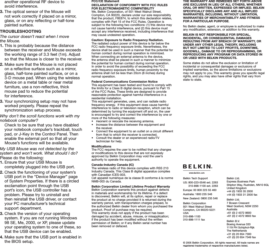 another operational RF device toavoid interference.3. The optical sensor of the Mouse willnot work correctly if placed on a mirror, glass, or on any reflecting or half-tone painted surface.TROUBLESHOOTINGThe cursor doesn’t react when I movethe Mouse. 1. This is probably because the distance between the receiver and Mouse exceeds the working range of 3.3 feet (1m). Adjust so that the Mouse is closer to the receiver. 2. Make sure that the Mouse is not placed on a reflective surface such as a mirror, glass, half-tone painted surface, or on a 3-D mouse pad. When using the wireless device on a metal table or near metal furniture, use a non-reflective, thick mouse pad to reduce the potentialfor interference.3. Your synchronizing setup may not have worked properly. Please repeat the synchronization setup process.Why don’t the scroll functions work with my notebook computer?  Check to be sure that you have disabled your notebook computer’s trackball, touch pad, or J-Key in the Control Panel. Then enable the external port so that all your Mouse’s functions will be available.My USB Mouse was not detected by the system and won’t work. What should I do?Please do the following:1. Ensure that your USB Mouse is completely plugged into the USB port.2. Check the functioning of your system’s USB port in the “Device Manager” page of System Properties. If there is a circled exclamation point through the USBport’s icon, the USB controller has a problem. Please try to uninstall andthen reinstall the USB driver, or contact your PC manufacturer’s technicalsupport department.3. Check the version of your operating system. If you are not running Windows 98 SE, Me, 2000, or XP, please update your operating system to one of these, so that the USB device can be enabled.4. Make sure that the USB port is enabled inthe BIOS setup.FCC/CE StatementDECLARATION OF CONFORMITY WITH FCC RULES FOR ELECTROMAGNETIC COMPATIBILITYWe, Belkin Corporation, of 501 West Walnut Street, Compton, CA 90220, declare under our sole responsibility that the product, F8E874, to which this declaration relates, complies with Part 15 of the FCC Rules. Operation is subject to the following two conditions: (1) this device may not cause harmful interference, and (2) this device must accept any interference received, including interference that may cause undesired operation.Caution: Exposure to Radio Frequency Radiation.The radiated output power of this device is far below the FCC radio frequency exposure limits. Nevertheless, the device shall be used in such a manner that the potential for human contact during normal operation is minimized.When connecting an external antenna to the device,the antenna shall be placed in such a manner to minimize the potential for human contact during normal operation.In order to avoid the possibility of exceeding the FCCradio frequency exposure limits, human proximity to the antenna shall not be less than 20cm (8 inches) during normal operation.Federal Communications Commission NoticeThis equipment has been tested and found to comply with the limits for a Class B digital device, pursuant to Part 15 of the FCC Rules. These limits are designed to provide reasonable protection against harmful interference in a residential installation.This equipment generates, uses, and can radiate radio frequency energy.  If this equipment does cause harmful interference to radio or television reception, which can be determined by turning the equipment off and on, the user is encouraged to try and correct the interference by one or more of the following measures:•  Reorient or relocate the receiving antenna.•  Increase the distance between the equipment and the receiver.•  Connect the equipment to an outlet on a circuit different from that to which the receiver is connected.•  Consult the dealer or an experienced radio/TV technician for help.ModificationsThe FCC requires the user to be notified that any changes or modifications to this device that are not expressly approved by Belkin Corporation may void the user’s authority to operate the equipment.Canada-Industry Canada (IC)The wireless radio of this device complies with RSS 210 Industry Canada. This Class B digital apparatus complies with Canadian ICES-003.Cet appareil numérique de la classe B conforme á la norme NMB-003 du Canada.Belkin Corporation Limited Lifetime Product WarrantyBelkin Corporation warrants this product against defects in materials and workmanship for its lifetime. If a defect is discovered, Belkin will, at its option, repair or replace the product at no charge provided it is returned during the warranty period, with transportation charges prepaid, to the authorized Belkin dealer from whom you purchased the product. Proof of purchase may be required. This warranty does not apply if the product has been damaged by accident, abuse, misuse, or misapplication; if the product has been modified without the written permission of Belkin; or if any Belkin serial number has been removed or defaced.THE WARRANTY AND REMEDIES SET FORTH ABOVEARE EXCLUSIVE IN LIEU OF ALL OTHERS, WHETHERORAL OR WRITTEN, EXPRESSED OR IMPLIED. BELKIN SPECIFICALLY DISCLAIMS ANY AND ALL IMPLIED WARRANTIES, INCLUDING, WITHOUT LIMITATION, WARRANTIES OF MERCHANTABILITY AND FITNESS FOR A PARTICULAR PURPOSE.No Belkin dealer, agent, or employee is authorized to make any modification, extension, or addition to this warranty.BELKIN IS NOT RESPONSIBLE FOR SPECIAL, INCIDENTAL, OR CONSEQUENTIAL DAMAGES RESULTING FROM ANY BREACH OF WARRANTY, OR UNDER ANY OTHER LEGAL THEORY, INCLUDING BUT NOT LIMITED TO LOST PROFITS, DOWNTIME, GOODWILL, DAMAGE TO OR REPROGRAMMING, OR REPRODUCING ANY PROGRAM OR DATA STORED IN OR USED WITH BELKIN PRODUCTS.Some states do not allow the exclusion or limitation of incidental or consequential damages or exclusions of implied warranties, so the above limitations or exclusions may not apply to you.This warranty gives you specific legal rights, and you may also have other rights that vary from state to state.© 2005 Belkin Corporation. All rights reserved. All trade names are registered trademarks of respective manufacturers listed.Belkin Tech SupportUS:  800-223-5546 ext. 2263310-898-1100 ext. 2263Europe: 00 800 223 55 460Australia: 1800 235 546New Zealand: 0800 235 546Belkin Corporation501 West Walnut StreetCompton, CA 90220-5221USA310-898-1100310-898-1111 faxBelkin Ltd.Express Business ParkShipton Way, Rushden, NN10 6GLUnited Kingdom+44 (0) 1933 35 2000+44 (0) 1933 31 2000 faxBelkin Ltd.7 Bowen CrescentWest Gosford, NSW 2250Australia+61 (0) 2 4372 8600+61 (0) 2 4372 8603 faxBelkin B.V.Boeing Avenue 3331119 PH Schiphol-RijkThe Netherlands+31 (0) 20 654 7300+31 (0) 20 654 7349 fax