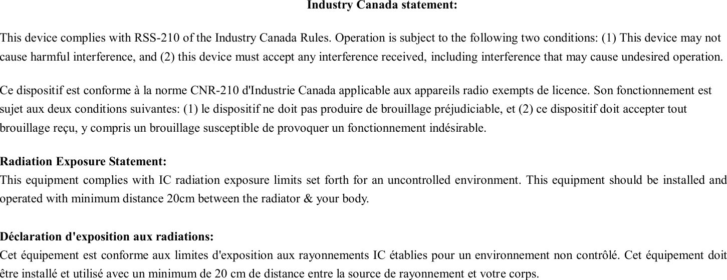 Industry Canada statement: This device complies with RSS-210 of the Industry Canada Rules. Operation is subject to the following two conditions: (1) This device may not cause harmful interference, and (2) this device must accept any interference received, including interference that may cause undesired operation. Ce dispositif est conforme à la norme CNR-210 d&apos;Industrie Canada applicable aux appareils radio exempts de licence. Son fonctionnement est sujet aux deux conditions suivantes: (1) le dispositif ne doit pas produire de brouillage préjudiciable, et (2) ce dispositif doit accepter tout brouillage reçu, y compris un brouillage susceptible de provoquer un fonctionnement indésirable.   Radiation Exposure Statement: This equipment complies with IC radiation exposure limits  set forth for an uncontrolled environment. This equipment should  be installed and operated with minimum distance 20cm between the radiator &amp; your body.  Déclaration d&apos;exposition aux radiations: Cet équipement est conforme aux limites d&apos;exposition aux rayonnements IC établies pour un environnement non contrôlé. Cet équipement doit être installé et utilisé avec un minimum de 20 cm de distance entre la source de rayonnement et votre corps.  