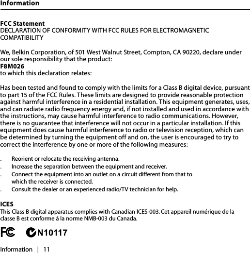 InformationInformation   |   11FCC Statement DECLARATION OF CONFORMITY WITH FCC RULES FOR ELECTROMAGNETIC COMPATIBILITYWe, Belkin Corporation, of 501 West Walnut Street, Compton, CA 90220, declare under our sole responsibility that the product: F8M026 to which this declaration relates:Has been tested and found to comply with the limits for a Class B digital device, pursuant to part 15 of the FCC Rules. These limits are designed to provide reasonable protection against harmful interference in a residential installation. This equipment generates, uses, and can radiate radio frequency energy and, if not installed and used in accordance with the instructions, may cause harmful interference to radio communications. However, there is no guarantee that interference will not occur in a particular installation. If this equipment does cause harmful interference to radio or television reception, which can be determined by turning the equipment off and on, the user is encouraged to try to correct the interference by one or more of the following measures:.  Reorient or relocate the receiving antenna..  Increase the separation between the equipment and receiver..   Connect the equipment into an outlet on a circuit different from that to    which the receiver is connected..   Consult the dealer or an experienced radio/TV technician for help.ICES This Class B digital apparatus complies with Canadian ICES-003. Cet appareil numérique de la classe B est conforme á la norme NMB-003 du Canada.