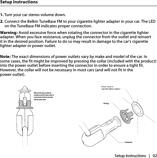 Setup InstructionsSetup Instructions   |   021. Turn your car stereo volume down.2.  Connect the Belkin TuneBase FM to your cigarette lighter adapter in your car. The LED on the TuneBase FM indicates proper connection. Warning: Avoid excessive force when rotating the connector in the cigarette lighter adapter. When you face resistance, unplug the connector from the outlet and reinsert it in the desired position. Failure to do so may result in damage to the car’s cigarette lighter adapter or power outlet.Note: The exact dimensions of power outlets vary by make and model of the car. In some cases, the fit might be improved by pressing the collar (included with the product) into the power outlet before inserting the connector in order to ensure a tight fit. However, the collar will not be necessary in most cars (and will not fit in the  power outlet).