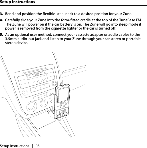 Setup InstructionsSetup Instructions   |   033.  Bend and position the flexible-steel neck to a desired position for your Zune.4.  Carefully slide your Zune into the form-fitted cradle at the top of the TuneBase FM. The Zune will power on if the car battery is on. The Zune will go into sleep mode if power is removed from the cigarette lighter or the car is turned off.5.  As an optional user method, connect your cassette adapter or audio cables to the 3.5mm audio-out jack and listen to your Zune through your car stereo or portable stereo device.