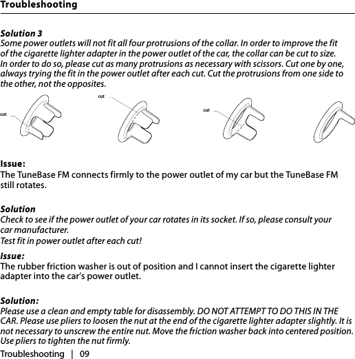 TroubleshootingTroubleshooting   |   09Solution 3Some power outlets will not fit all four protrusions of the collar. In order to improve the fit of the cigarette lighter adapter in the power outlet of the car, the collar can be cut to size. In order to do so, please cut as many protrusions as necessary with scissors. Cut one by one, always trying the fit in the power outlet after each cut. Cut the protrusions from one side to the other, not the opposites. Issue:The TuneBase FM connects firmly to the power outlet of my car but the TuneBase FM  still rotates.Solution Check to see if the power outlet of your car rotates in its socket. If so, please consult your  car manufacturer. Test fit in power outlet after each cut! Issue:The rubber friction washer is out of position and I cannot insert the cigarette lighter adapter into the car’s power outlet.Solution:Please use a clean and empty table for disassembly. DO NOT ATTEMPT TO DO THIS IN THE CAR. Please use pliers to loosen the nut at the end of the cigarette lighter adapter slightly. It is not necessary to unscrew the entire nut. Move the friction washer back into centered position. Use pliers to tighten the nut firmly.