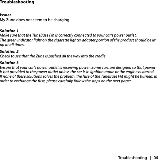 TroubleshootingTroubleshooting   |   06Issue:My Zune does not seem to be charging. Solution 1Make sure that the TuneBase FM is correctly connected to your car’s power outlet. The green indicator light on the cigarette lighter adapter portion of the product should be lit up at all times.Solution 2Check to see that the Zune is pushed all the way into the cradle.Solution 3Ensure that your car’s power outlet is receiving power. Some cars are designed so that power is not provided to the power outlet unless the car is in ignition mode or the engine is started. If none of these solutions solves the problem, the fuse of the TuneBase FM might be burned. In order to exchange the fuse, please carefully follow the steps on the next page: