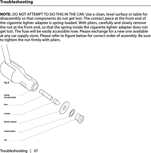 TroubleshootingTroubleshooting   |   07NOTE: DO NOT ATTEMPT TO DO THIS IN THE CAR. Use a clean, level surface or table for disassembly so that components do not get lost. The contact piece at the front end of the cigarette lighter adapter is spring-loaded. With pliers, carefully and slowly remove the nut at the front end, so that the spring inside the cigarette lighter adapter does not get lost. The fuse will be easily accessible now. Please exchange for a new one available at any car supply store. Please refer to figure below for correct order of assembly. Be sure to tighten the nut firmly with pliers. 