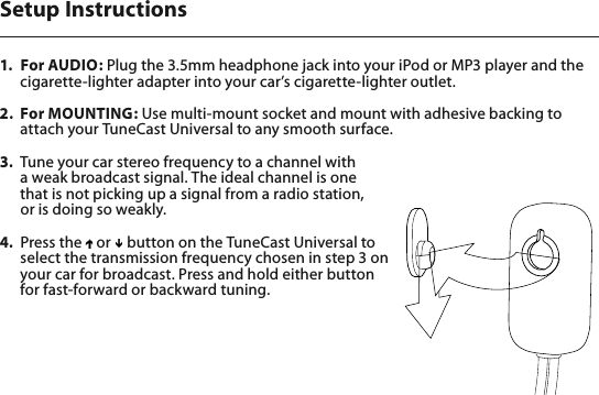 1.  For AUDIO: Plug the 3.5mm headphone jack into your iPod or MP3 player and the cigarette-lighter adapter into your car’s cigarette-lighter outlet. 2.  For MOUNTING: Use multi-mount socket and mount with adhesive backing to attach your TuneCast Universal to any smooth surface. 3.  Tune your car stereo frequency to a channel with  a weak broadcast signal. The ideal channel is one  that is not picking up a signal from a radio station,  or is doing so weakly.4.  Press the   or   button on the TuneCast Universal to select the transmission frequency chosen in step 3 on your car for broadcast. Press and hold either button for fast-forward or backward tuning. Setup Instructions