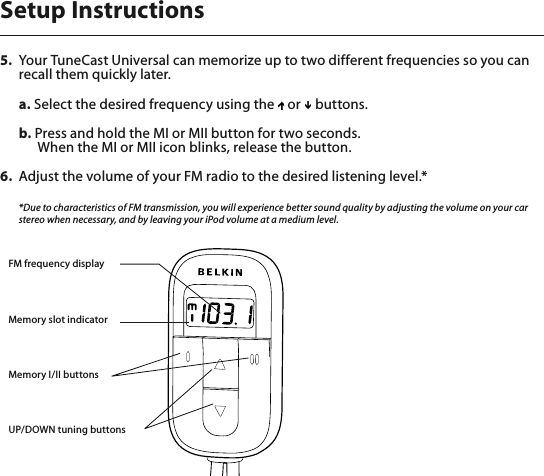 5.  Your TuneCast Universal can memorize up to two different frequencies so you can recall them quickly later.   a. Select the desired frequency using the   or   buttons.  b. Press and hold the MI or MII button for two seconds.    When the MI or MII icon blinks, release the button.6.  Adjust the volume of your FM radio to the desired listening level.*  *Due to characteristics of FM transmission, you will experience better sound quality by adjusting the volume on your car stereo when necessary, and by leaving your iPod volume at a medium level.Setup InstructionsFM frequency displayMemory slot indicatorMemory I/II buttonsUP/DOWN tuning buttons