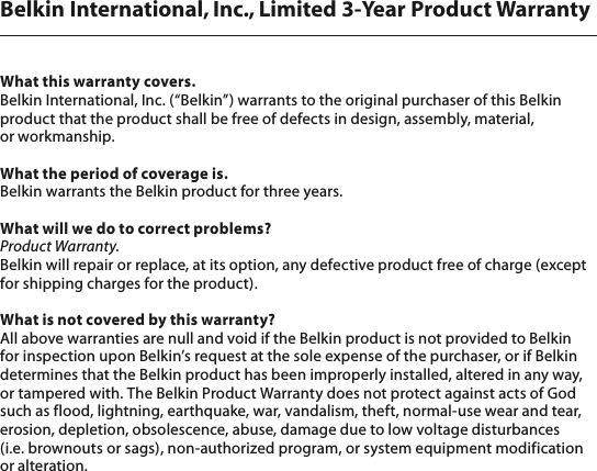 Belkin International, Inc., Limited 3-Year Product WarrantyWhat this warranty covers.Belkin International, Inc. (“Belkin”) warrants to the original purchaser of this Belkin product that the product shall be free of defects in design, assembly, material, or workmanship. What the period of coverage is.Belkin warrants the Belkin product for three years.What will we do to correct problems? Product Warranty.Belkin will repair or replace, at its option, any defective product free of charge (except for shipping charges for the product).  What is not covered by this warranty?All above warranties are null and void if the Belkin product is not provided to Belkin for inspection upon Belkin’s request at the sole expense of the purchaser, or if Belkin determines that the Belkin product has been improperly installed, altered in any way, or tampered with. The Belkin Product Warranty does not protect against acts of God such as flood, lightning, earthquake, war, vandalism, theft, normal-use wear and tear, erosion, depletion, obsolescence, abuse, damage due to low voltage disturbances (i.e. brownouts or sags), non-authorized program, or system equipment modification or alteration.