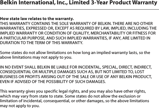 Belkin International, Inc., Limited 3-Year Product WarrantyHow state law relates to the warranty.THIS WARRANTY CONTAINS THE SOLE WARRANTY OF BELKIN. THERE ARE NO OTHER WARRANTIES, EXPRESSED OR, EXCEPT AS REQUIRED BY LAW, IMPLIED, INCLUDING THE IMPLIED WARRANTY OR CONDITION OF QUALITY, MERCHANTABILITY OR FITNESS FOR A PARTICULAR PURPOSE, AND SUCH IMPLIED WARRANTIES, IF ANY, ARE LIMITED IN DURATION TO THE TERM OF THIS WARRANTY. Some states do not allow limitations on how long an implied warranty lasts, so the above limitations may not apply to you.IN NO EVENT SHALL BELKIN BE LIABLE FOR INCIDENTAL, SPECIAL, DIRECT, INDIRECT, CONSEQUENTIAL OR MULTIPLE DAMAGES SUCH AS, BUT NOT LIMITED TO, LOST BUSINESS OR PROFITS ARISING OUT OF THE SALE OR USE OF ANY BELKIN PRODUCT, EVEN IF ADVISED OF THE POSSIBILITY OF SUCH DAMAGES. This warranty gives you specific legal rights, and you may also have other rights,  which may vary from state to state. Some states do not allow the exclusion or limitation of incidental, consequential, or other damages, so the above limitations  may not apply to you.