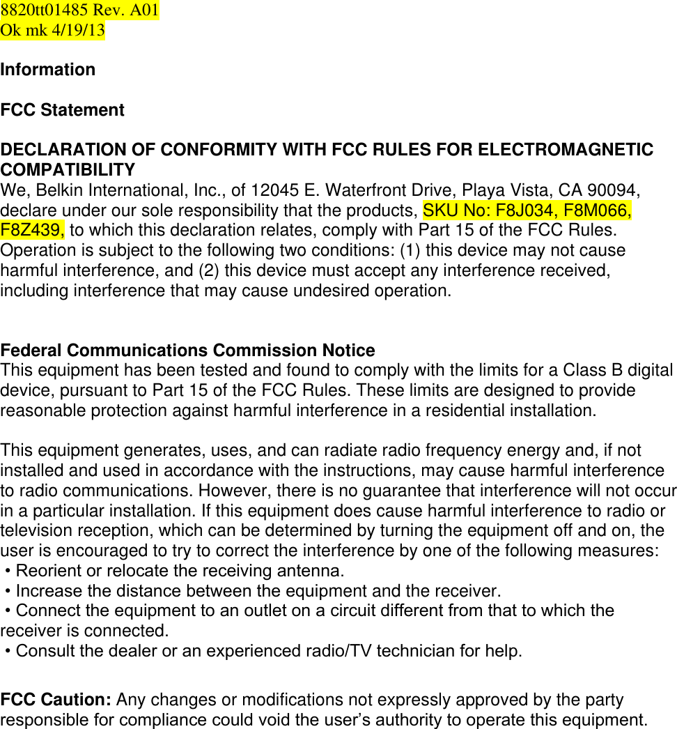  8820tt01485 Rev. A01 Ok mk 4/19/13  Information  FCC Statement  DECLARATION OF CONFORMITY WITH FCC RULES FOR ELECTROMAGNETIC COMPATIBILITY  We, Belkin International, Inc., of 12045 E. Waterfront Drive, Playa Vista, CA 90094, declare under our sole responsibility that the products, SKU No: F8J034, F8M066, F8Z439, to which this declaration relates, comply with Part 15 of the FCC Rules. Operation is subject to the following two conditions: (1) this device may not cause harmful interference, and (2) this device must accept any interference received, including interference that may cause undesired operation.   Federal Communications Commission Notice This equipment has been tested and found to comply with the limits for a Class B digital device, pursuant to Part 15 of the FCC Rules. These limits are designed to provide reasonable protection against harmful interference in a residential installation.   This equipment generates, uses, and can radiate radio frequency energy and, if not installed and used in accordance with the instructions, may cause harmful interference to radio communications. However, there is no guarantee that interference will not occur in a particular installation. If this equipment does cause harmful interference to radio or television reception, which can be determined by turning the equipment off and on, the user is encouraged to try to correct the interference by one of the following measures:  • Reorient or relocate the receiving antenna.  • Increase the distance between the equipment and the receiver.  • Connect the equipment to an outlet on a circuit different from that to which the    receiver is connected.  • Consult the dealer or an experienced radio/TV technician for help.  FCC Caution: Any changes or modifications not expressly approved by the party responsible for compliance could void the user’s authority to operate this equipment.          
