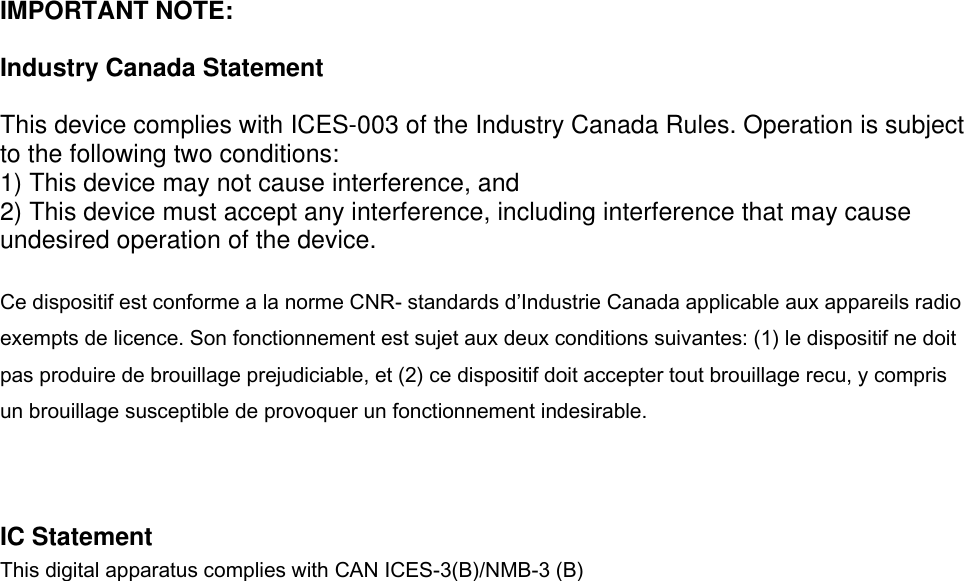  IMPORTANT NOTE:  Industry Canada Statement  This device complies with ICES-003 of the Industry Canada Rules. Operation is subject to the following two conditions: 1) This device may not cause interference, and 2) This device must accept any interference, including interference that may cause undesired operation of the device.  Ce dispositif est conforme a la norme CNR- standards d’Industrie Canada applicable aux appareils radio exempts de licence. Son fonctionnement est sujet aux deux conditions suivantes: (1) le dispositif ne doit pas produire de brouillage prejudiciable, et (2) ce dispositif doit accepter tout brouillage recu, y compris un brouillage susceptible de provoquer un fonctionnement indesirable.    IC Statement This digital apparatus complies with CAN ICES-3(B)/NMB-3 (B)         