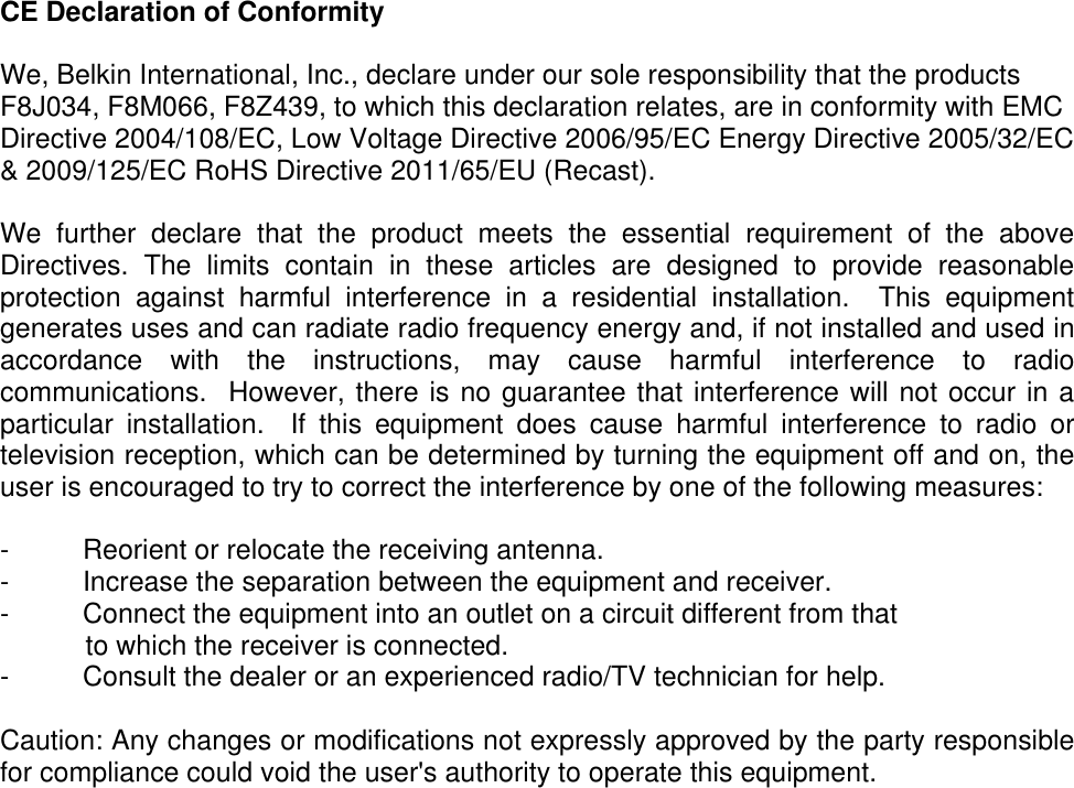  CE Declaration of Conformity   We, Belkin International, Inc., declare under our sole responsibility that the products F8J034, F8M066, F8Z439, to which this declaration relates, are in conformity with EMC Directive 2004/108/EC, Low Voltage Directive 2006/95/EC Energy Directive 2005/32/EC &amp; 2009/125/EC RoHS Directive 2011/65/EU (Recast).   We  further  declare  that  the  product  meets  the  essential  requirement  of  the  above Directives.  The  limits  contain  in  these  articles  are  designed  to  provide  reasonable protection  against  harmful  interference  in  a  residential  installation.    This  equipment generates uses and can radiate radio frequency energy and, if not installed and used in accordance  with  the  instructions,  may  cause  harmful  interference  to  radio communications.  However, there is no guarantee that interference will not occur in a particular  installation.    If  this  equipment  does  cause  harmful  interference  to  radio  or television reception, which can be determined by turning the equipment off and on, the user is encouraged to try to correct the interference by one of the following measures:  -  Reorient or relocate the receiving antenna. -  Increase the separation between the equipment and receiver. -  Connect the equipment into an outlet on a circuit different from that     to which the receiver is connected. -  Consult the dealer or an experienced radio/TV technician for help.  Caution: Any changes or modifications not expressly approved by the party responsible for compliance could void the user&apos;s authority to operate this equipment.  