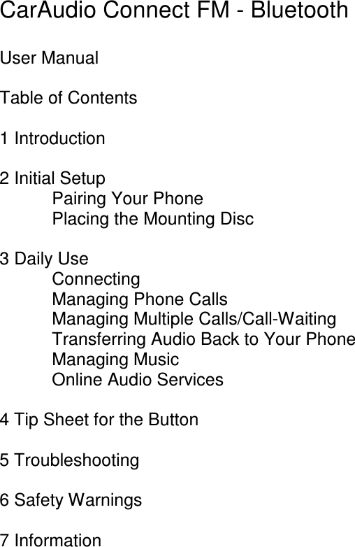   CarAudio Connect FM - Bluetooth  User Manual  Table of Contents  1 Introduction  2 Initial Setup Pairing Your Phone Placing the Mounting Disc  3 Daily Use Connecting Managing Phone Calls Managing Multiple Calls/Call-Waiting Transferring Audio Back to Your Phone Managing Music Online Audio Services  4 Tip Sheet for the Button  5 Troubleshooting  6 Safety Warnings  7 Information    