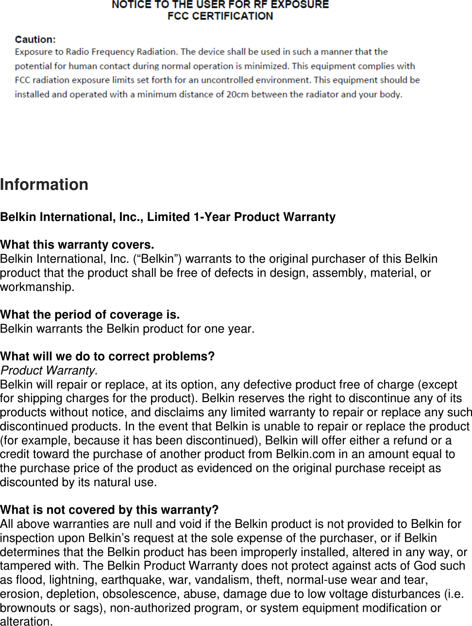      Information  Belkin International, Inc., Limited 1-Year Product Warranty  What this warranty covers. Belkin International, Inc. (“Belkin”) warrants to the original purchaser of this Belkin product that the product shall be free of defects in design, assembly, material, or workmanship.   What the period of coverage is. Belkin warrants the Belkin product for one year.  What will we do to correct problems?  Product Warranty. Belkin will repair or replace, at its option, any defective product free of charge (except for shipping charges for the product). Belkin reserves the right to discontinue any of its products without notice, and disclaims any limited warranty to repair or replace any such discontinued products. In the event that Belkin is unable to repair or replace the product (for example, because it has been discontinued), Belkin will offer either a refund or a credit toward the purchase of another product from Belkin.com in an amount equal to the purchase price of the product as evidenced on the original purchase receipt as discounted by its natural use.    What is not covered by this warranty? All above warranties are null and void if the Belkin product is not provided to Belkin for inspection upon Belkin’s request at the sole expense of the purchaser, or if Belkin determines that the Belkin product has been improperly installed, altered in any way, or tampered with. The Belkin Product Warranty does not protect against acts of God such as flood, lightning, earthquake, war, vandalism, theft, normal-use wear and tear, erosion, depletion, obsolescence, abuse, damage due to low voltage disturbances (i.e. brownouts or sags), non-authorized program, or system equipment modification or alteration. 