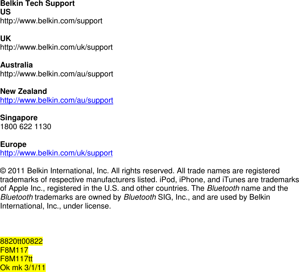  Belkin Tech Support US http://www.belkin.com/support  UK http://www.belkin.com/uk/support  Australia http://www.belkin.com/au/support   New Zealand http://www.belkin.com/au/support   Singapore 1800 622 1130  Europe http://www.belkin.com/uk/support   © 2011 Belkin International, Inc. All rights reserved. All trade names are registered trademarks of respective manufacturers listed. iPod, iPhone, and iTunes are trademarks of Apple Inc., registered in the U.S. and other countries. The Bluetooth name and the Bluetooth trademarks are owned by Bluetooth SIG, Inc., and are used by Belkin International, Inc., under license.    8820tt00822 F8M117 F8M117tt Ok mk 3/1/11   