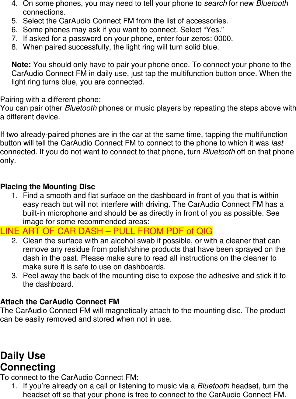  4.  On some phones, you may need to tell your phone to search for new Bluetooth connections. 5.  Select the CarAudio Connect FM from the list of accessories. 6.  Some phones may ask if you want to connect. Select “Yes.” 7.  If asked for a password on your phone, enter four zeros: 0000. 8.  When paired successfully, the light ring will turn solid blue.  Note: You should only have to pair your phone once. To connect your phone to the CarAudio Connect FM in daily use, just tap the multifunction button once. When the light ring turns blue, you are connected.  Pairing with a different phone: You can pair other Bluetooth phones or music players by repeating the steps above with a different device.   If two already-paired phones are in the car at the same time, tapping the multifunction button will tell the CarAudio Connect FM to connect to the phone to which it was last connected. If you do not want to connect to that phone, turn Bluetooth off on that phone only.   Placing the Mounting Disc 1.  Find a smooth and flat surface on the dashboard in front of you that is within easy reach but will not interfere with driving. The CarAudio Connect FM has a built-in microphone and should be as directly in front of you as possible. See image for some recommended areas: LINE ART OF CAR DASH – PULL FROM PDF of QIG 2.  Clean the surface with an alcohol swab if possible, or with a cleaner that can remove any residue from polish/shine products that have been sprayed on the dash in the past. Please make sure to read all instructions on the cleaner to make sure it is safe to use on dashboards. 3.  Peel away the back of the mounting disc to expose the adhesive and stick it to the dashboard.  Attach the CarAudio Connect FM The CarAudio Connect FM will magnetically attach to the mounting disc. The product can be easily removed and stored when not in use.    Daily Use Connecting To connect to the CarAudio Connect FM: 1.  If you’re already on a call or listening to music via a Bluetooth headset, turn the headset off so that your phone is free to connect to the CarAudio Connect FM. 