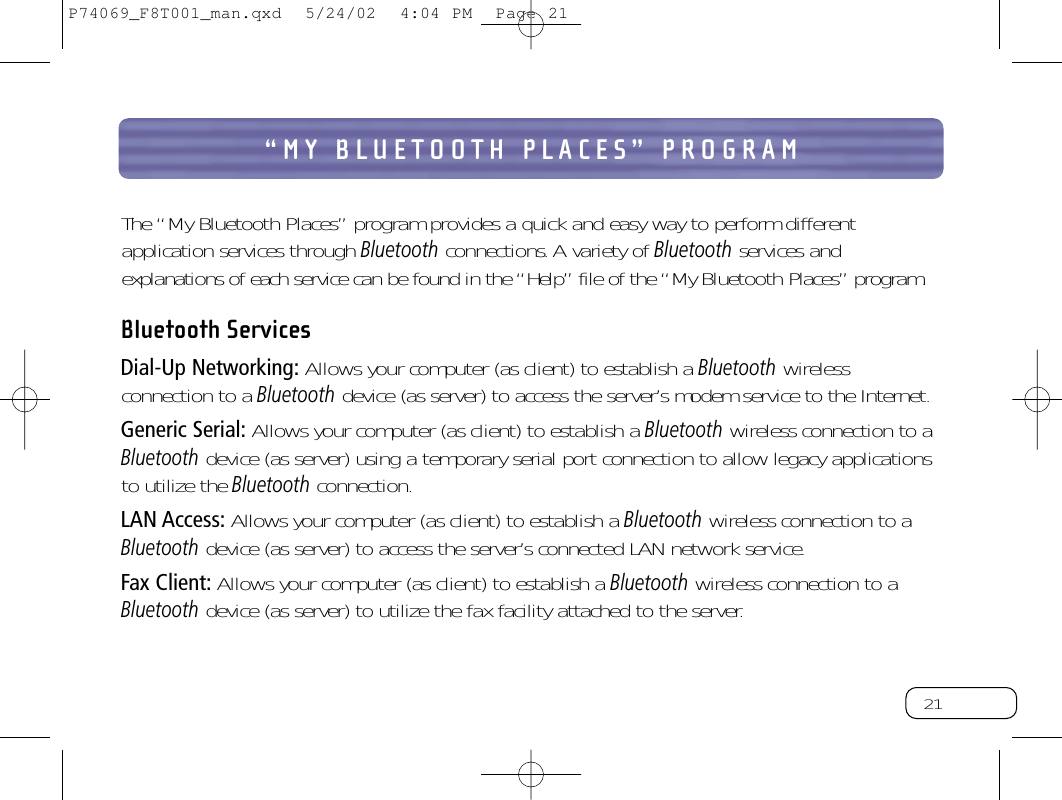 21“MY BLUETOOTH PLACES” PROGRAMThe “My Bluetooth Places” program provides a quick and easy way to perform differentapplication services through Bluetoothconnections.A variety of Bluetoothservices andexplanations of each service can be found in the “Help” file of the “My Bluetooth Places” program.Bluetooth Services Dial-Up Networking: Allows your computer (as client) to establish a Bluetoothwirelessconnection to a Bluetoothdevice (as server) to access the server’s modem service to the Internet.Generic Serial: Allows your computer (as client) to establish a Bluetoothwireless connection to aBluetoothdevice (as server) using a temporary serial port connection to allow legacy applicationsto utilize the Bluetoothconnection.LAN Access: Allows your computer (as client) to establish a Bluetoothwireless connection to aBluetoothdevice (as server) to access the server’s connected LAN network service.Fax Client: Allows your computer (as client) to establish a Bluetoothwireless connection to aBluetoothdevice (as server) to utilize the fax facility attached to the server.P74069_F8T001_man.qxd  5/24/02  4:04 PM  Page 21