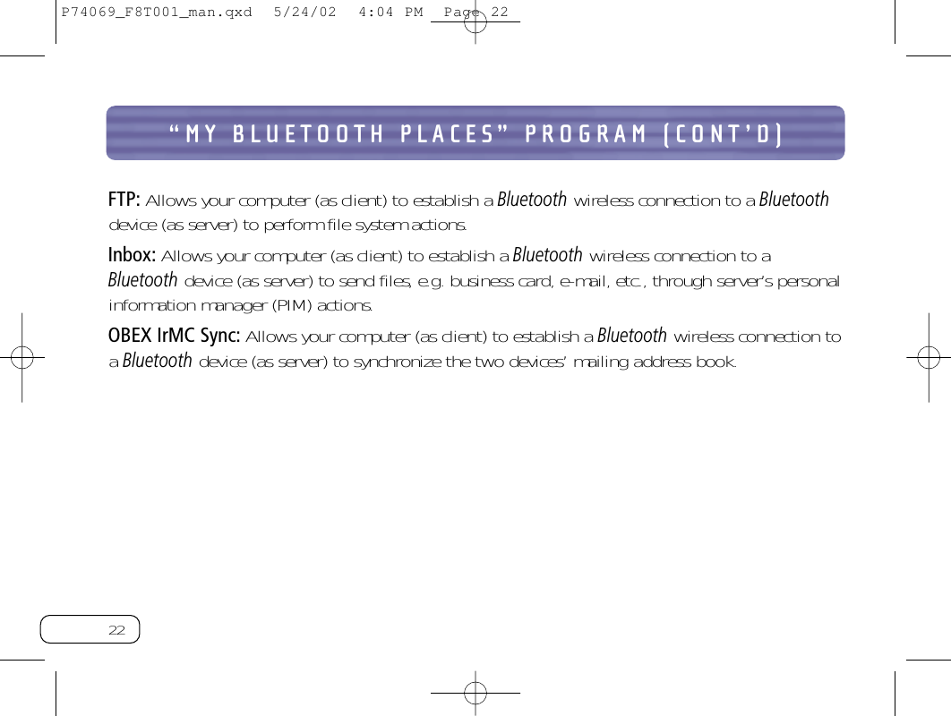 22“MY BLUETOOTH PLACES” PROGRAM (CONT’D)FTP: Allows your computer (as client) to establish a Bluetoothwireless connection to a Bluetoothdevice (as server) to perform file system actions.Inbox: Allows your computer (as client) to establish a Bluetoothwireless connection to aBluetoothdevice (as server) to send files, e.g. business card, e-mail, etc., through server’s personalinformation manager (PIM) actions.OBEX IrMC Sync: Allows your computer (as client) to establish a Bluetoothwireless connection toa Bluetoothdevice (as server) to synchronize the two devices’ mailing address book.P74069_F8T001_man.qxd  5/24/02  4:04 PM  Page 22