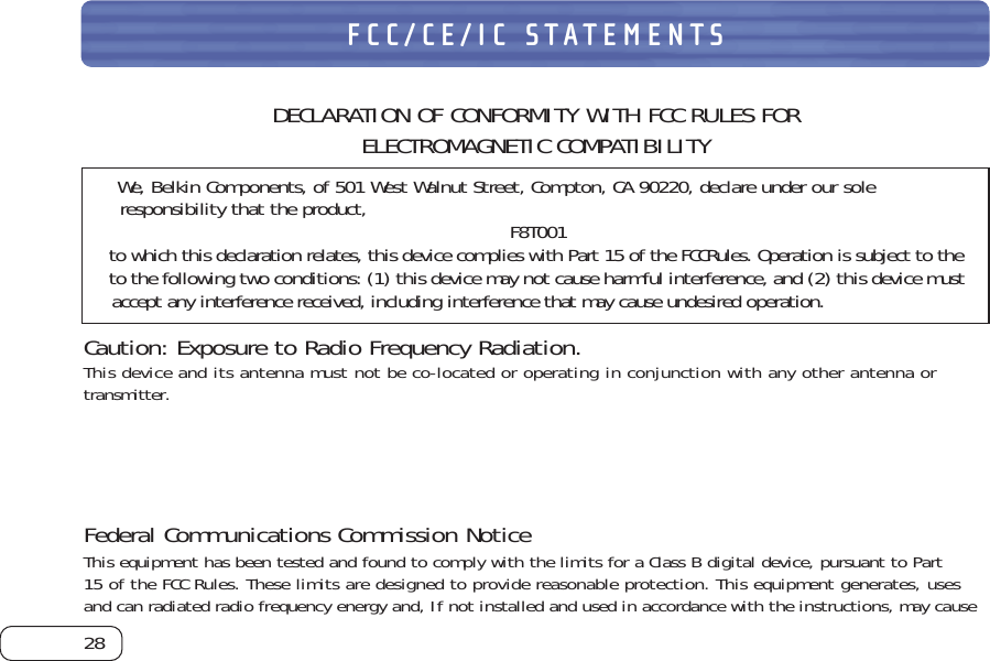 28FCC/CE/IC STATEMENTSDECLARATION OF CONFORMITY WITH FCC RULES FOR ELECTROMAGNETIC COMPATIBILITYWe, Belkin Components, of 501 West Walnut Street, Compton, CA 90220, declare under our soleresponsibility that the product, F8T001to which this declaration relates, this device complies with Part 15 of the FCCRules. Operation is subject to theto the following two conditions: (1) this device may not cause harmful interference, and (2) this device mustaccept any interference received, including interference that may cause undesired operation.Caution: Exposure to Radio Frequency Radiation.This device and its antenna must not be co-located or operating in conjunction with any other antenna or  transmitter.Federal Communications Commission NoticeThis equipment has been tested and found to comply with the limits for a Class B digital device, pursuant to Part15 of the FCC Rules. These limits are designed to provide reasonable protection. This equipment generates, usesand can radiated radio frequency energy and, If not installed and used in accordance with the instructions, may cause