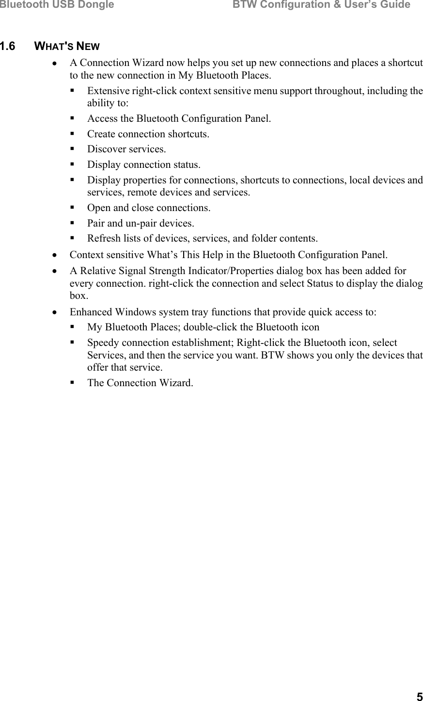 Bluetooth USB Dongle                                        BTW Configuration &amp; User’s Guide   5 1.6 WHAT&apos;S NEW •  A Connection Wizard now helps you set up new connections and places a shortcut to the new connection in My Bluetooth Places.   Extensive right-click context sensitive menu support throughout, including the ability to:   Access the Bluetooth Configuration Panel.   Create connection shortcuts.   Discover services.   Display connection status.   Display properties for connections, shortcuts to connections, local devices and services, remote devices and services.   Open and close connections.   Pair and un-pair devices.   Refresh lists of devices, services, and folder contents. •  Context sensitive What’s This Help in the Bluetooth Configuration Panel. •  A Relative Signal Strength Indicator/Properties dialog box has been added for every connection. right-click the connection and select Status to display the dialog box. •  Enhanced Windows system tray functions that provide quick access to:   My Bluetooth Places; double-click the Bluetooth icon   Speedy connection establishment; Right-click the Bluetooth icon, select Services, and then the service you want. BTW shows you only the devices that offer that service.   The Connection Wizard. 
