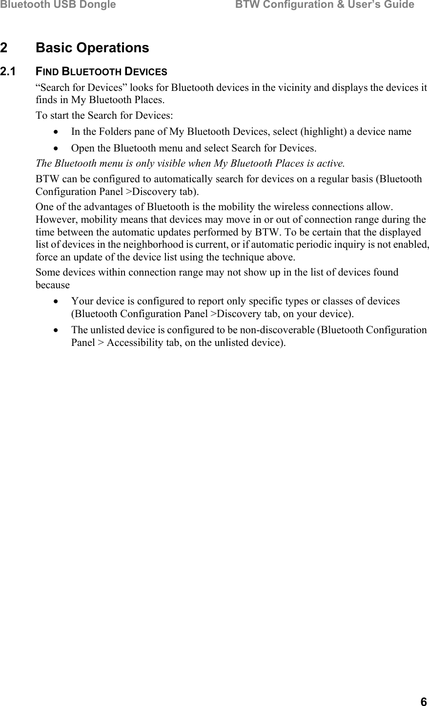 Bluetooth USB Dongle                                        BTW Configuration &amp; User’s Guide   6 2 Basic Operations 2.1 FIND BLUETOOTH DEVICES “Search for Devices” looks for Bluetooth devices in the vicinity and displays the devices it finds in My Bluetooth Places. To start the Search for Devices: •  In the Folders pane of My Bluetooth Devices, select (highlight) a device name •  Open the Bluetooth menu and select Search for Devices. The Bluetooth menu is only visible when My Bluetooth Places is active.  BTW can be configured to automatically search for devices on a regular basis (Bluetooth Configuration Panel &gt;Discovery tab). One of the advantages of Bluetooth is the mobility the wireless connections allow. However, mobility means that devices may move in or out of connection range during the time between the automatic updates performed by BTW. To be certain that the displayed list of devices in the neighborhood is current, or if automatic periodic inquiry is not enabled, force an update of the device list using the technique above. Some devices within connection range may not show up in the list of devices found because •  Your device is configured to report only specific types or classes of devices (Bluetooth Configuration Panel &gt;Discovery tab, on your device). •  The unlisted device is configured to be non-discoverable (Bluetooth Configuration Panel &gt; Accessibility tab, on the unlisted device). 